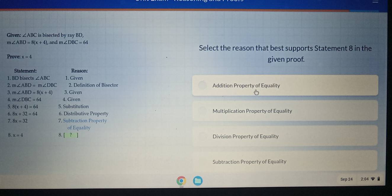 Given: ∠ ABC is bisected by ray BD,
m∠ ABD=8(x+4) , and m∠ DBC=64
Select the reason that best supports Statement 8 in the
Prove: x=4
given proof.
Statement: Reason:
1. BD bisects ∠ ABC 1. Given
2. m∠ ABD=m∠ DBC 2. Definition of Bisector Addition Property of Equality
3. m∠ ABD=8(x+4) 3. Given
4. m∠ DBC=64 4. Given
5. 8(x+4)=64 5. Substitution
6. 8x+32=64 6. Distributive Property Multiplication Property of Equality
7. 8x=32 7. Subtraction Property
of Equality
8. x=4 8. [ ? ] Division Property of Equality
Subtraction Property of Equality
Sep 24 2:04