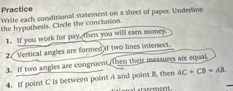 Practice 
Write each conditional statement on a sheet of paper. Underline 
the hypothesis. Circle the conclusion. 
1. If you work for pay, then you will earn money. 
2 Vertical angles are formed if two lines intersect. 
3. If two angles are congruent, then their measures are equal. 
4. If point C is between point A and point B, then AC+CB=AB. 
senal statement.