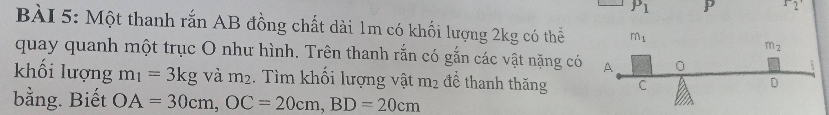 P_1
P
r_2
BÀI 5: Một thanh rắn AB đồng chất dài 1m có khối lượng 2kg có thể
quay quanh một trục O như hình. Trên thanh rắn có gắn các vật nặng có
khối lượng m_1=3kg và m_2. Tìm khối lượng vật m_2 để thanh thăng
bằng. Biết OA=30cm,OC=20cm,BD=20cm