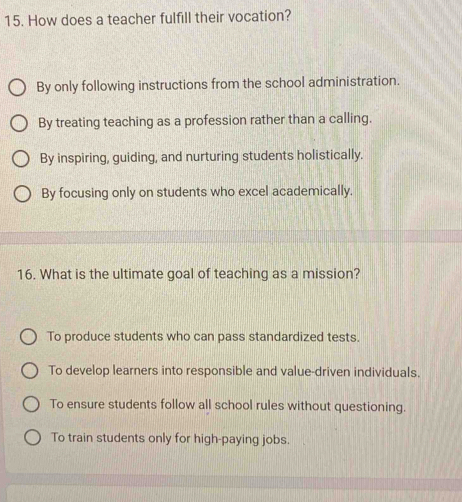 How does a teacher fulfill their vocation?
By only following instructions from the school administration.
By treating teaching as a profession rather than a calling.
By inspiring, guiding, and nurturing students holistically.
By focusing only on students who excel academically.
16. What is the ultimate goal of teaching as a mission?
To produce students who can pass standardized tests.
To develop learners into responsible and value-driven individuals.
To ensure students follow all school rules without questioning.
To train students only for high-paying jobs.