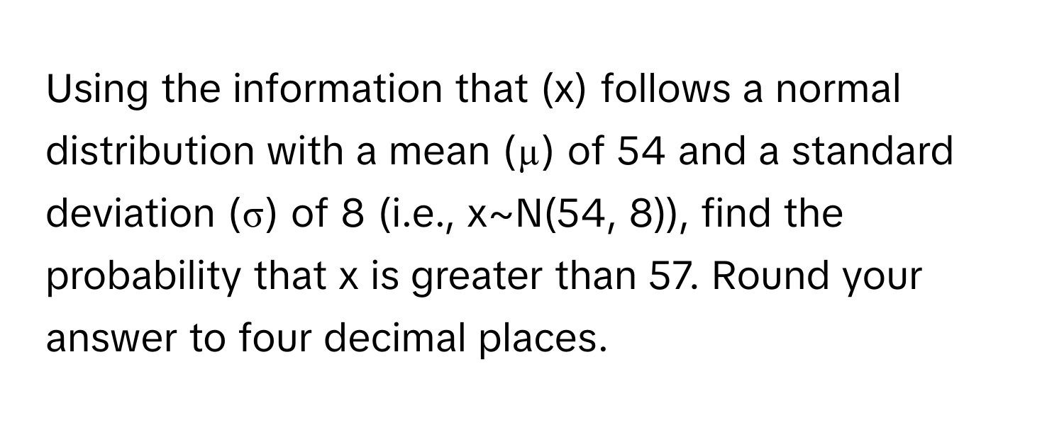 Using the information that (x) follows a normal distribution with a mean (µ) of 54 and a standard deviation (σ) of 8 (i.e., x~N(54, 8)), find the probability that x is greater than 57. Round your answer to four decimal places.