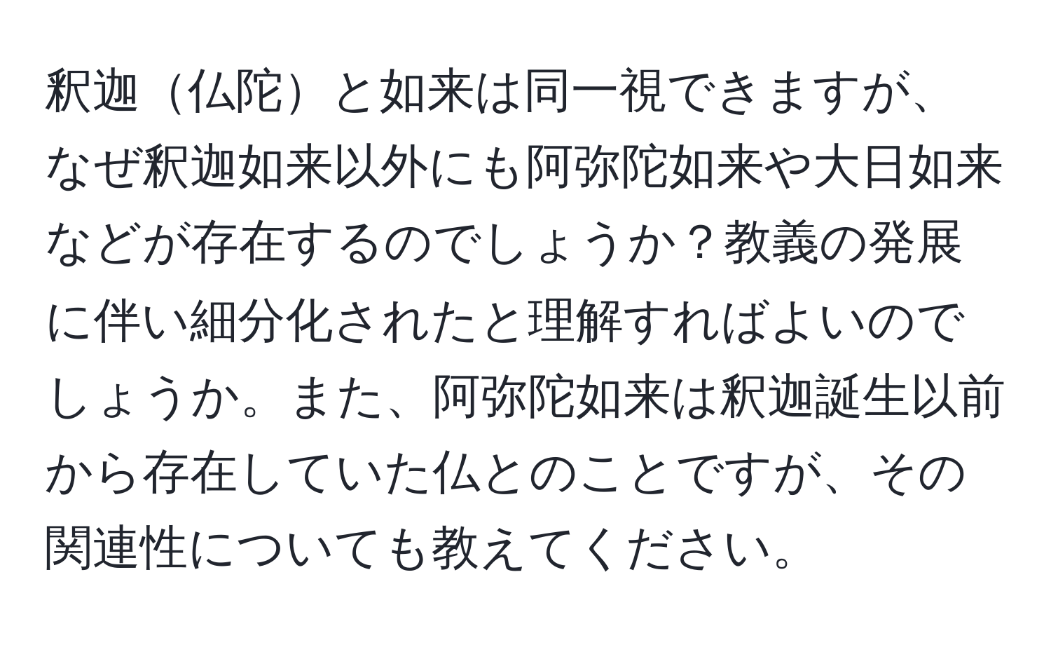 釈迦仏陀と如来は同一視できますが、なぜ釈迦如来以外にも阿弥陀如来や大日如来などが存在するのでしょうか？教義の発展に伴い細分化されたと理解すればよいのでしょうか。また、阿弥陀如来は釈迦誕生以前から存在していた仏とのことですが、その関連性についても教えてください。