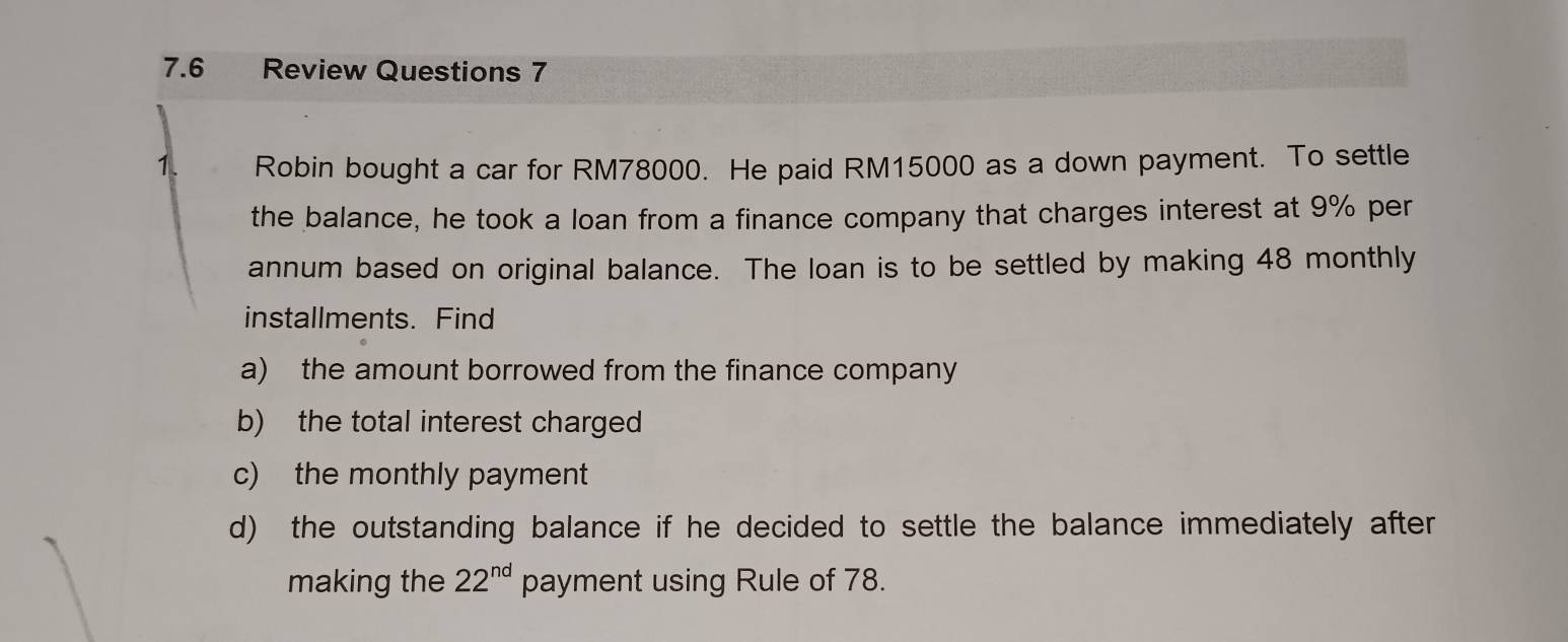 7.6 Review Questions 7 
1. Robin bought a car for RM78000. He paid RM15000 as a down payment. To settle 
the balance, he took a loan from a finance company that charges interest at 9% per 
annum based on original balance. The loan is to be settled by making 48 monthly 
installments. Find 
a) the amount borrowed from the finance company 
b) the total interest charged 
c) the monthly payment 
d) the outstanding balance if he decided to settle the balance immediately after 
making the 22^(nd) payment using Rule of 78.