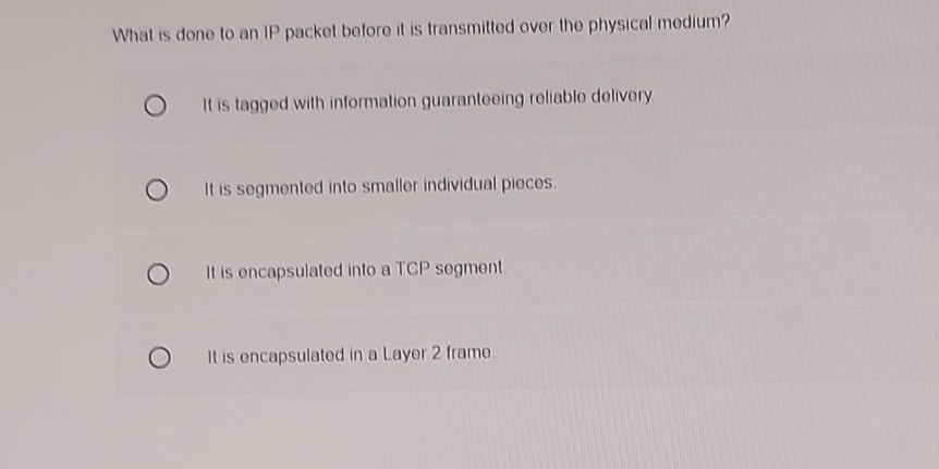 What is done to an IP packet before it is transmitted over the physical medium?
It is tagged with information guaranteeing reliable delivery
It is segmented into smaller individual pieces.
It is encapsulated into a TCP segment.
It is encapsulated in a Layer 2 frame.