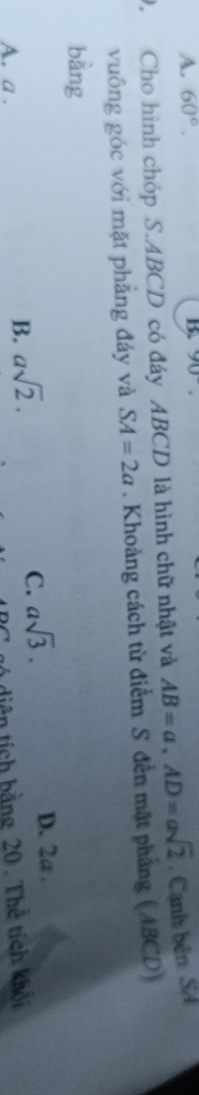 A. 60°. 
B 90°. 
9. Cho hình chóp S. ABCD có đáy ABCD là hình chữ nhật và AB=a, AD=asqrt(2). Cạnh bên SA
vuông góc với mặt phẳng đáy và SA=2a. Khoảng cách từ điểm S đến mặt phẳng (ABCD)
bằng
C. asqrt(3).
D. 2a.
A. a.
B. asqrt(2). 
gó diện tích bằng 20. Thể tích khối
