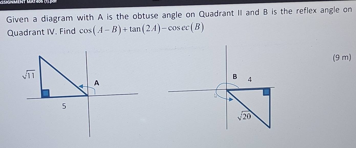 SSIGNMENT MAT406 (1).pái
Given a diagram with A is the obtuse angle on Quadrant II and B is the reflex angle on
Quadrant IV. Find cos (A-B)+tan (2A)-cos ec(B)
(9 m)
sqrt(11)
B 4
A
5
sqrt(20)