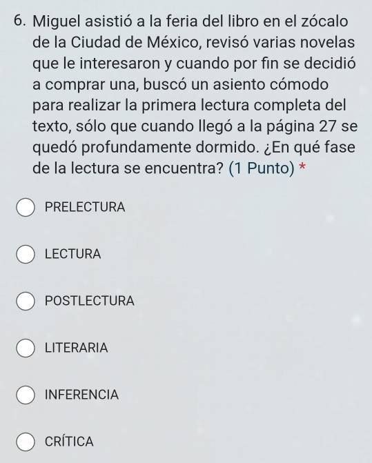 Miguel asistió a la feria del libro en el zócalo
de la Ciudad de México, revisó varias novelas
que le interesaron y cuando por fin se decidió
a comprar una, buscó un asiento cómodo
para realizar la primera lectura completa del
texto, sólo que cuando llegó a la página 27 se
quedó profundamente dormido. ¿En qué fase
de la lectura se encuentra? (1 Punto) *
PRELECTURA
LECTURA
POSTLECTURA
LITERARIA
INFERENCIA
CRíTICA