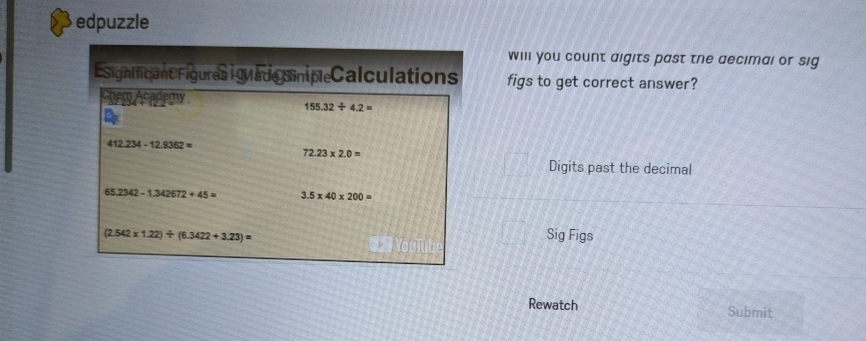 edpuzzle 
will you count aigits past the aecimal or sig 
Esignificant Figures igua de siniple Calculations figs to get correct answer? 
Chem Academy
155.32/ 4.2=
412.234-12.9362=
72.23* 2.0=
Digits past the decimal
65.2342-1.342672+45= 3.5* 40* 200=
(2.542* 1.22)/ (6.3422+3.23)= Sig Figs 
D 
Rewatch Submit