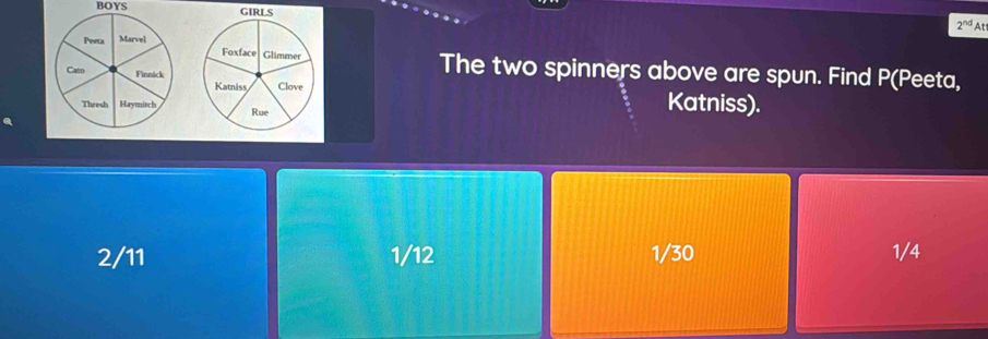 BOYS
2^(nd) At
The two spinners above are spun. Find P (Peeta,

Katniss).
2/11 1/12 1/30 1/4