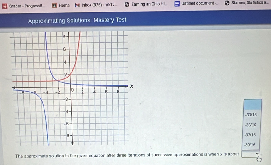 Grades - ProgressB... Home M Inbox (976) - mk12.... Earning an Ohio Hi... Untitled document Starnes, Statistics a...
Approximating Solutions; Mastery Test
-33/16
-35/16
-37/16
-39/16
The approximate solution to the given equation after three iterations of successive approximations is when x is about