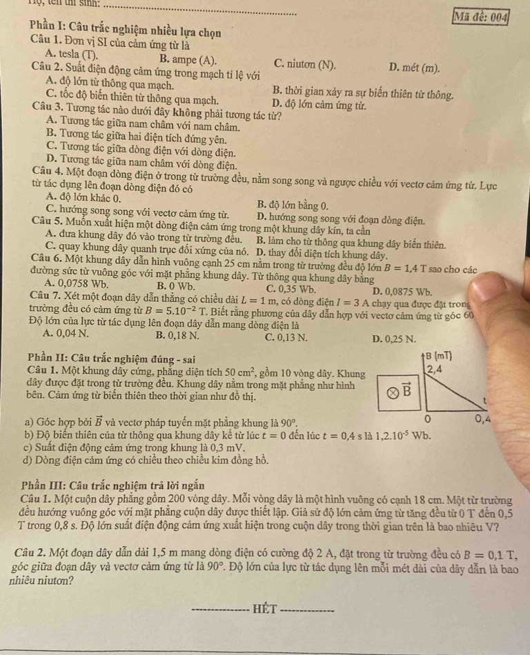 Tộ, tên thí sinh: _Mã đề: 004
Phần I: Câu trắc nghiệm nhiều lựa chọn
Câu 1. Đơn vị SI của cảm ứng từ là
A. tesla (T). B. ampe (A). C. niutơn (N). D. mét (m).
Câu 2. Suất điện động cảm ứng trong mạch ti lệ với
A. độ lớn từ thông qua mạch. B. thời gian xảy ra sự biến thiên từ thông.
C. tốc độ biến thiên từ thông qua mạch. D. độ lớn cảm ứng từ.
Câu 3. Tương tác nào dưới đây không phải tương tác từ?
A. Tương tác giữa nam châm với nam châm.
B. Tương tác giữa hai điện tích đứng yên.
C. Tương tác giữa dòng điện với dòng điện.
D. Tương tác giữa nam châm với dòng điện.
Câu 4. Một đoạn dòng điện ở trong từ trường đều, nằm song song và ngược chiều với vectơ cảm ứng từ. Lực
từ tác dụng lên đoạn dòng điện đó có
A. độ lớn khác 0. B. độ lớn bằng 0.
C. hướng song song với vectơ cảm ứng từ. D. hướng song song với đoạn dòng điện.
Câu 5. Muốn xuất hiện một dòng điện cảm ứng trong một khung dây kín, ta cần
A. đưa khung dây đó vào trong từ trường đều. B. làm cho từ thông qua khung dây biến thiên.
C. quay khung dây quanh trục đổi xứng của nó. D. thay đổi diện tích khung dây.
Câu 6. Một khung dây dẫn hình vuông cạnh 25 cm nằm trong từ trường đều độ lớn B=1,4T
đường sức từ vuông góc với mặt phẳng khung dây. Từ thông qua khung dây bằng sao cho các
A. 0,0758 Wb. B. 0 Wb. C. 0,35 Wb. D. 0,0875 Wb.
Câu 7. Xét một đoạn dây dẫn thẳng có chiều dài L=1m , có dòng điện I=3A chạy qua được đặt trong
trường đều có cảm ứng từ B=5.10^(-2)T. Biết rằng phương của dây dẫn hợp với vectơ cảm ứng từ góc 60
Độ lớn của lực từ tác dụng lên đoạn dây dẫn mang dòng điện là
A. 0,04 N. B. 0,18 N. C. 0,13 N. D. 0,25 N.
Phần II: Câu trắc nghiệm đúng - sai 
Câu 1. Một khung dây cứng, phẳng diện tích 50cm^2 , gồm 10 vòng dây. Khung
đây được đặt trong từ trường đều. Khung dây nằm trong mặt phẳng như hình
bên. Cảm ứng từ biến thiên theo thời gian như đồ thị.
a) Góc hợp bởi vector B và vectơ pháp tuyến mặt phẳng khung là 90°.
b) Độ biển thiên của từ thông qua khung dây kể từ lúc t=0 đến lúc t=0,4 s là 1,2.10^(-5)Wb.
c) Suất điện động cảm ứng trong khung là 0,3 mV.
d) Dòng điện cảm ứng có chiều theo chiều kim đồng hồ.
Phần III: Câu trắc nghiệm trả lời ngắn
Câu 1. Một cuộn dây phẳng gồm 200 vòng dây. Mỗi vòng dây là một hình vuông có cạnh 18 cm. Một từ trường
đều hướng vuông góc với mặt phẳng cuộn dây được thiết lập. Giả sử độ lớn cảm ứng từ tăng đều từ 0 T đến 0,5
T trong 0,8 s. Độ lớn suất điện động cảm ứng xuất hiện trong cuộn dây trong thời gian trên là bao nhiêu V?
Câu 2. Một đoạn dây dẫn dài 1,5 m mang dòng điện có cường độ 2 A, đặt trong từ trường đều có B=0,1T,
góc giữa đoạn dây và vectơ cảm ứng từ là 90° l. Độ lớn của lực từ tác dụng lên mỗi mét dài của dây dẫn là bao
nhiêu niutơn?
_Hét_