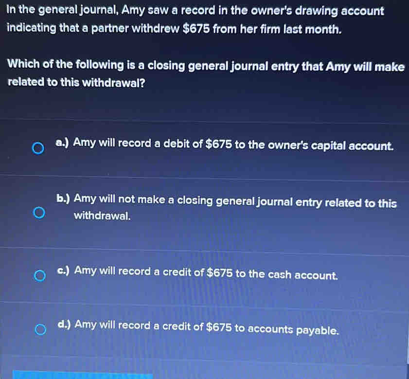 In the general journal, Amy saw a record in the owner's drawing account
indicating that a partner withdrew $675 from her firm last month.
Which of the following is a closing general journal entry that Amy will make
related to this withdrawal?
a.) Amy will record a debit of $675 to the owner's capital account.
b.) Amy will not make a closing general journal entry related to this
withdrawal.
c.) Amy will record a credit of $675 to the cash account.
d.) Amy will record a credit of $675 to accounts payable.