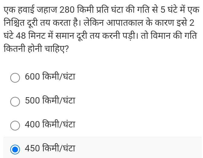 एक हवाई जहाज 280 किमी प्रति घंटा की गति से 5 घंटे में एक
निश्चित दूरी तय करता है। लेकिन आपातकाल के कारण इसे 2
घंटे 48 मिनट में समान दूरी तय करनी पड़ी। तो विमान की गति
कितनी होनी चाहिए?
600 किमी/घंटा
500 किमी/घंटा
400 किमी/घंटा
450 किमी/घंटा