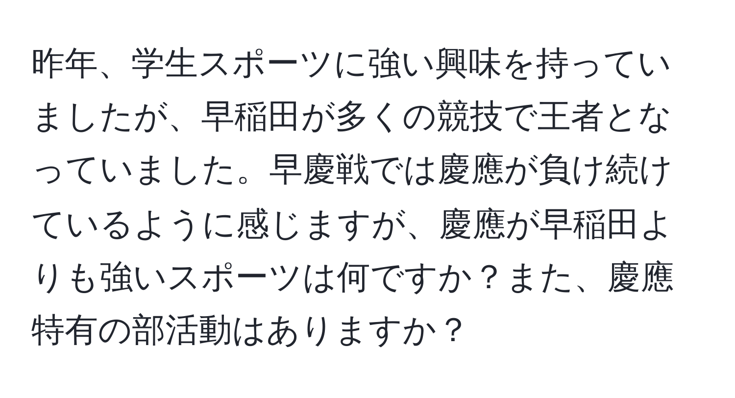 昨年、学生スポーツに強い興味を持っていましたが、早稲田が多くの競技で王者となっていました。早慶戦では慶應が負け続けているように感じますが、慶應が早稲田よりも強いスポーツは何ですか？また、慶應特有の部活動はありますか？