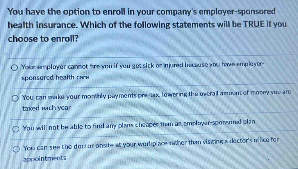 You have the option to enroll in your company's employer-sponsored
health insurance. Which of the following statements will be TRUE if you
choose to enroll?
Your employer cannot fire you if you get sick or injured because you have employer-
sponsored health care
You can make your monthly payments pre-tax, lowering the overall amount of money you are
taxed each year
You will not be able to find any plans cheaper than an employer-sponsored plan
You can see the doctor onsite at your workplace rather than visiting a doctor's office for
appointments