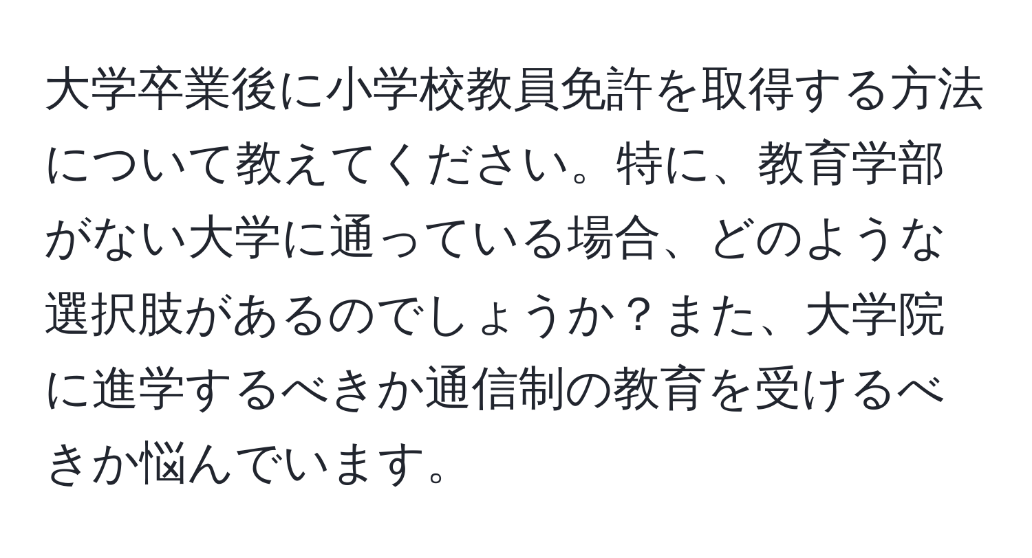 大学卒業後に小学校教員免許を取得する方法について教えてください。特に、教育学部がない大学に通っている場合、どのような選択肢があるのでしょうか？また、大学院に進学するべきか通信制の教育を受けるべきか悩んでいます。