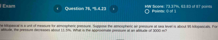 Exam Question 76, *5.4.23 > HW Score: 73.37%, 63.83 of 87 points 
< 
Points: 0 of 1 
he kilopascal is a unit of measure for atmospheric pressure. Suppose the atmospheric air pressure at sea level is about  95 kilopascals. For 
altitude, the pressure decreases about 11.5%. What is the approximate pressure at an altitude of 3000 m?