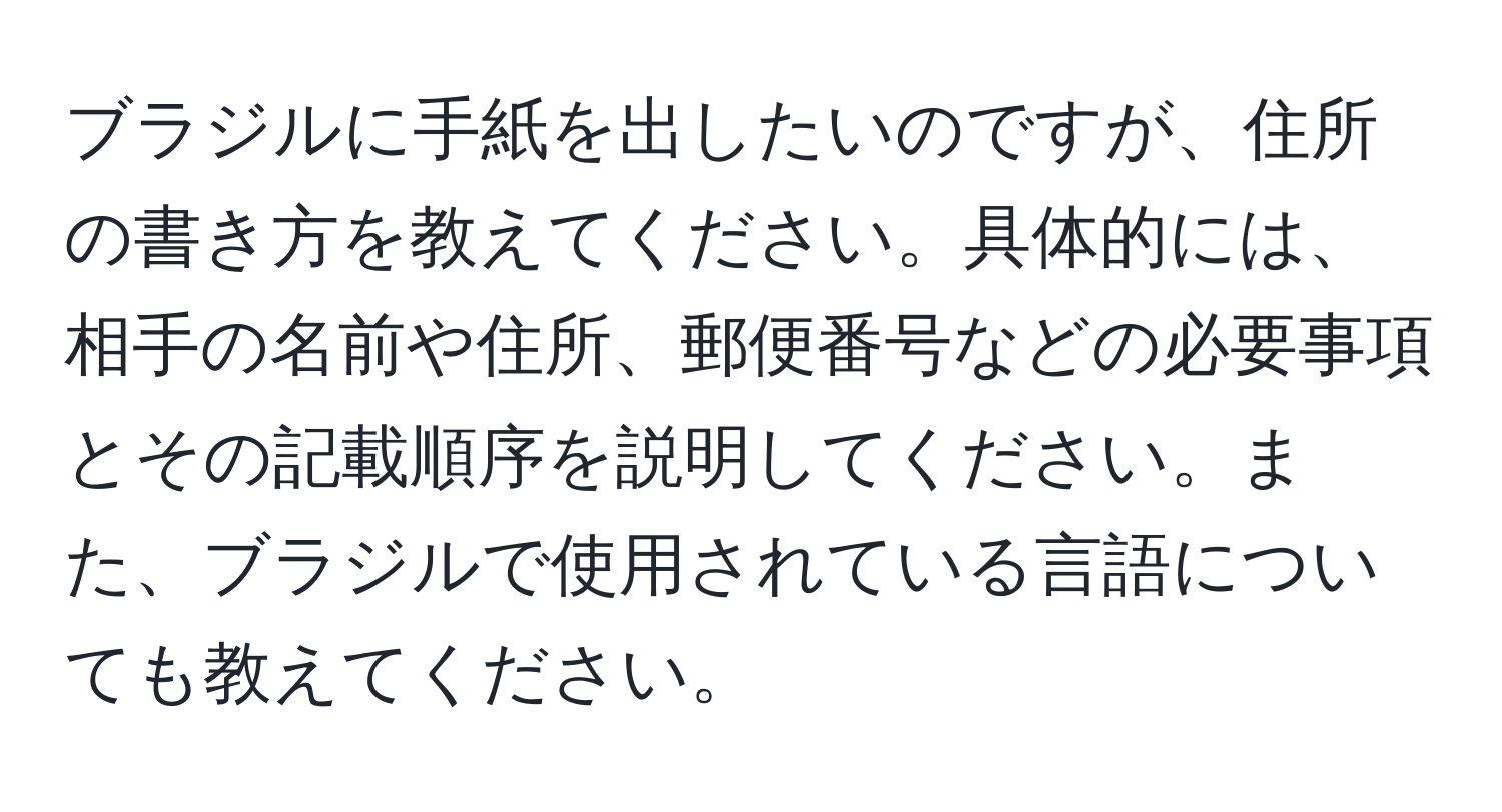 ブラジルに手紙を出したいのですが、住所の書き方を教えてください。具体的には、相手の名前や住所、郵便番号などの必要事項とその記載順序を説明してください。また、ブラジルで使用されている言語についても教えてください。