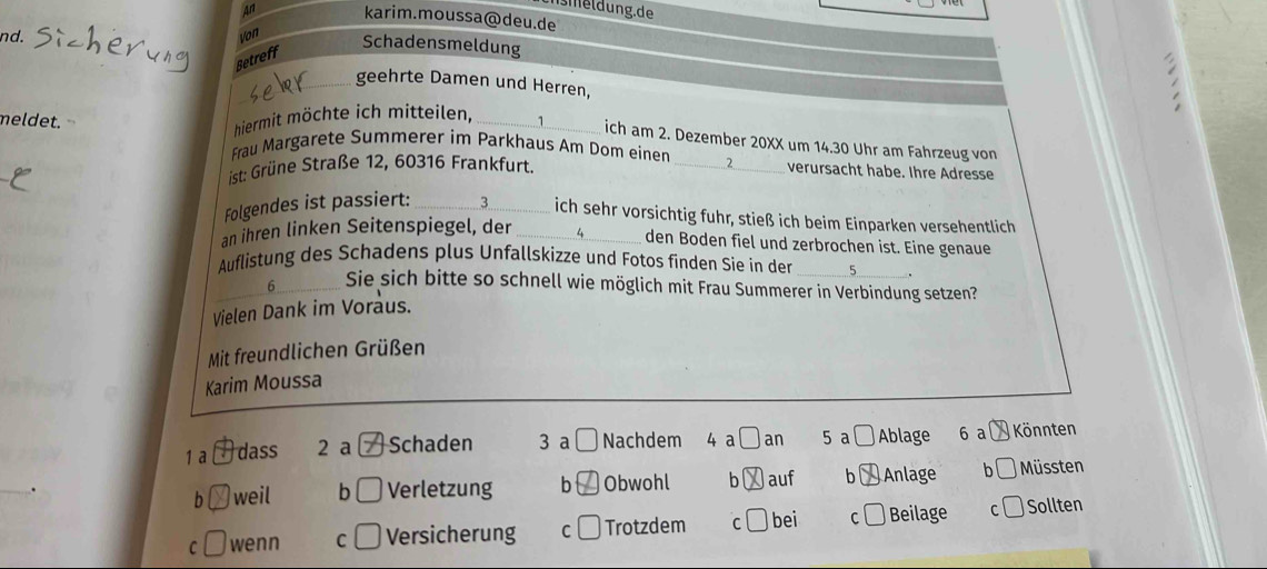 mel dung. de
An karim.moussa@deu.de
nd. Von
Schadensmeldung
Betreff
_geehrte Damen und Herren,
meldet.
hiermit möchte ich mitteilen,_
ich am 2. Dezember 20XX um 14.30 Uhr am Fahrzeug von
Frau Margarete Summerer im Parkhaus Am Dom einen _ 2 verursacht habe. Ihre Adresse
ist: Grüne Straße 12, 60316 Frankfurt.
Folgendes ist passiert:_
ich sehr vorsichtig fuhr, stieß ich beim Einparken versehentlich
an ihren linken Seitenspiegel, der_ 4_
den Boden fiel und zerbrochen ist. Eine genaue
Auflistung des Schadens plus Unfallskizze und Fotos finden Sie in der
6 Sie sich bitte so schnell wie möglich mit Frau Summerer in Verbindung setzen?
Vielen Dank im Voraus. _.
Mit freundlichen Grüßen
Karim Moussa
1 a dass 2 a Schaden 3 a C Nachdem 4 a Oan 5 a □ Ablage 6 a Könnten
_
h weil b Verletzung b Obwohl b )auf b Anlage b Müssten
C
C wenn C Versicherung C Trotzdem C bei C Beilage Sollten