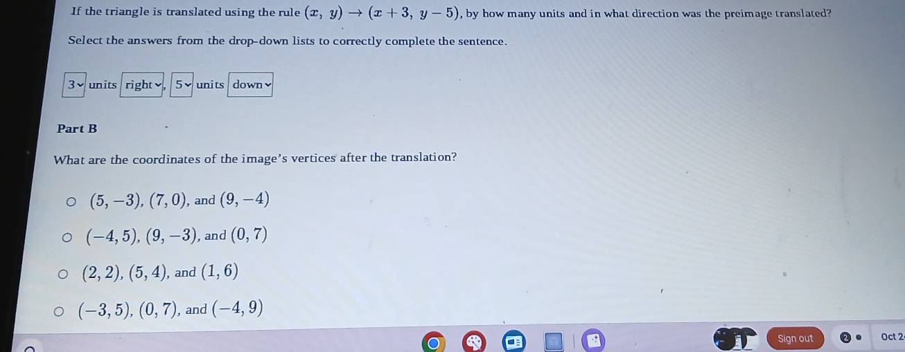 If the triangle is translated using the rule (x,y)to (x+3,y-5) , by how many units and in what direction was the preimage translated?
Select the answers from the drop-down lists to correctly complete the sentence.
3vunits right 5v units down√
Part B
What are the coordinates of the image’s vertices after the translation?
(5,-3), (7,0) , and (9,-4)
(-4,5), (9,-3) , and (0,7)
(2,2), (5,4) , and (1,6)
(-3,5), (0,7) , and (-4,9)
Sign out Oct 2