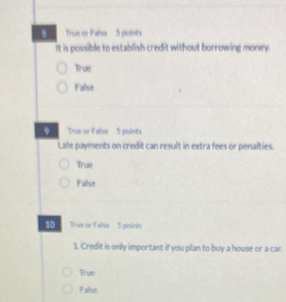 True or Failse 5 poilnts
It is possible to establish credit without borrowing money.
True
False
9 True or Failse 5 points
Late payments on credit can result in extra fees or penalties.
True
Failse
10 True or Failse 5 polints
1. Credit is only important if you plan to buy a house or a car.
True
False