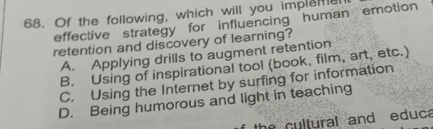 Of the following, which will you impleme
effective strategy for influencing human emotion
retention and discovery of learning?
A. Applying drills to augment retention
B. Using of inspirational tool (book, film, art, etc.)
C. Using the Internet by surfing for information
D. Being humorous and light in teaching
the cultural and educa