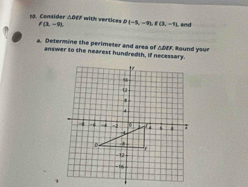 Consider △ DEF with vertices D(-5,-9), E(3,-1) , and
F(3,-9). 
a. Determine the perimeter and area of △ DEF. . Round your 
answer to the nearest hundredth, if necessary.