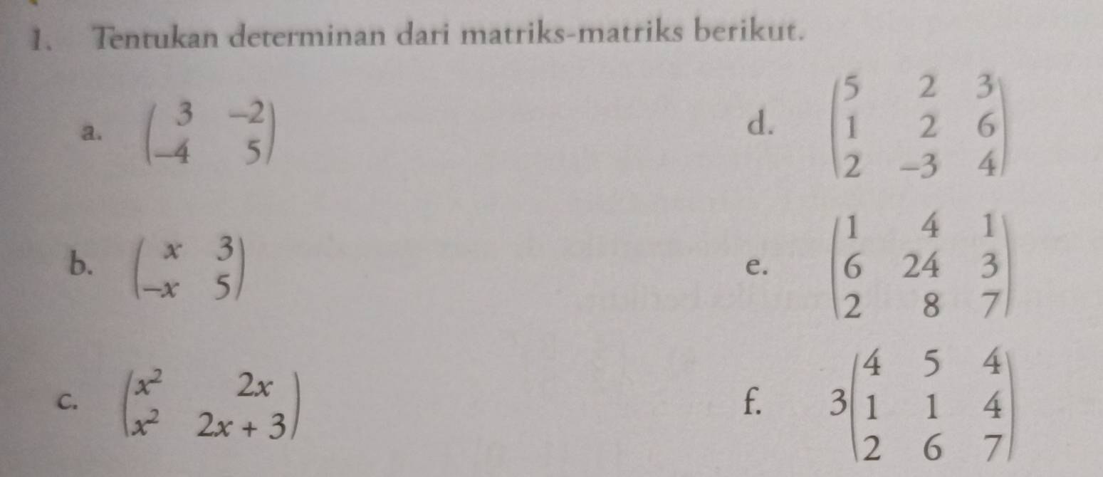 Tentukan determinan dari matriks-matriks berikut. 
a. beginpmatrix 3&-2 -4&5endpmatrix beginpmatrix 5&2&3 1&2&6 2&-3&4endpmatrix
d. 
b. beginpmatrix x&3 -x&5endpmatrix
e. beginpmatrix 1&4&1 6&24&3 2&8&7endpmatrix
C. beginpmatrix x^2&2x x^2&2x+3endpmatrix
f. 3beginpmatrix 4&5&4 1&1&4 2&6&7endpmatrix