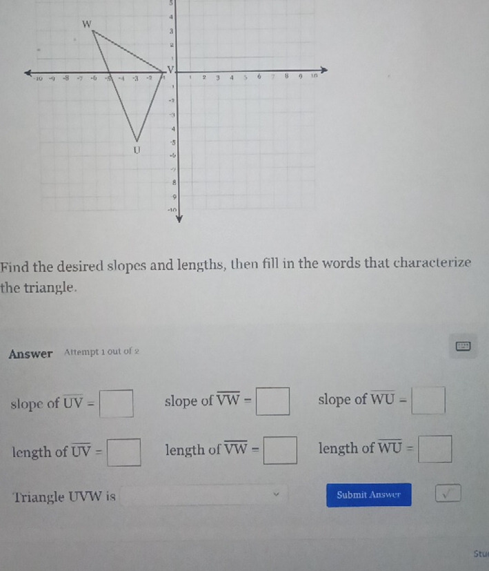 Find the desired slopes and lengths, then fill in the words that characterize
the triangle.
Answer Attempt 1 out of 2
2
slope of overline UV=□ slope of overline VW=□ slope of overline WU=□
length of overline UV=□ length of overline VW=□ length of overline WU=□
Triangle UVW is Submit Answer sqrt(sqrt )
Stu