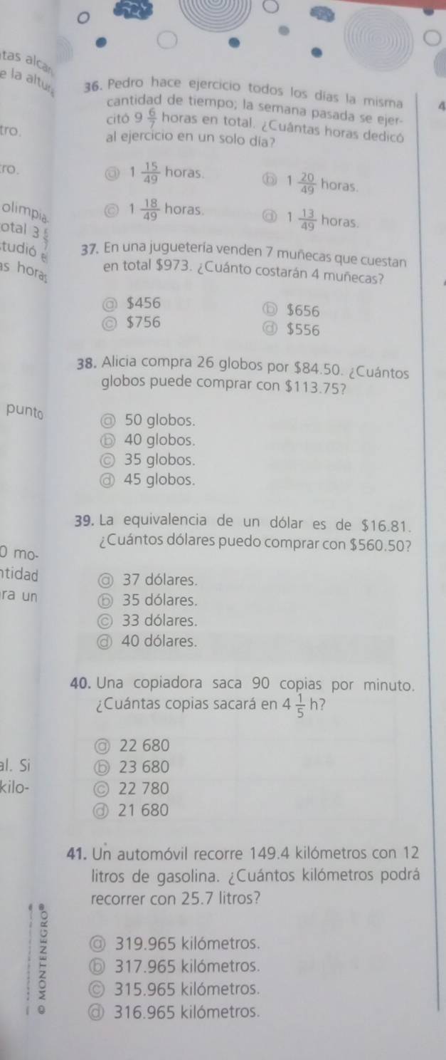 tas alca
e la altur 36. ercicio todos los días la misma A
cantidad de tiempo; la semana pasada se ejer
citó 9 6/7  horas en total. ¿Cuântas horas dedicó
tro .
al ejercicio en un solo dia?
ro.
a 1 15/49  horas. 6 1 20/49  horas.
olimpia
1 18/49 h oras
otal 3
1 13/49  horas.
tudió 37. En una juguetería venden 7 muñecas que cuestan
s hora
en total $973. ¿Cuánto costarán 4 muñecas?
a $456
$656
◎ $756
a $556
38. Alicia compra 26 globos por $84.50. ¿Cuántos
globos puede comprar con $113.75?
punto
@ 50 globos.
ⓑ 40 globos.
© 35 globos.
@ 45 globos.
39. La equivalencia de un dólar es de $16.81.
¿Cuántos dólares puedo comprar con $560.50?
0 mo-
tidad a 37 dólares.
ra un ⑥ 35 dólares.
33 dólares.
a 40 dólares.
40. Una copiadora saca 90 copias por minuto.
¿Cuántas copias sacará en 4 1/5 h 7
@ 22 680
l. Si ⓑ 23 680
kilo- © 22 780
③ 21 680
41. Un automóvil recorre 149.4 kilómetros con 12
litros de gasolina. ¿Cuántos kilómetros podrá
recorrer con 25.7 litros?
@ 319.965 kilómetros.
ⓑ 317.965 kilómetros.
© 315.965 kilómetros.
@ 316.965 kilómetros.