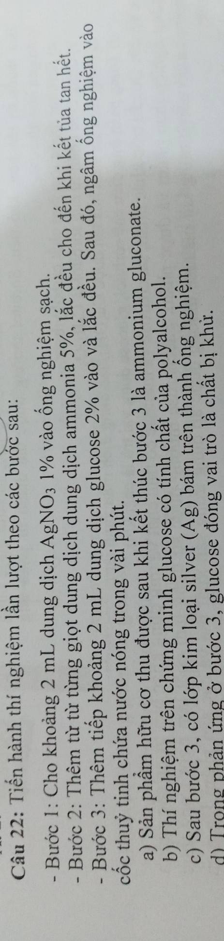 Tiến hành thí nghiệm lần lượt theo các bước sau: 
- Bước 1: Cho khoảng 2 mL dung dịch AgNO3 1% vào ống nghiệm sạch. 
- Bước 2: Thêm từ từ từng giọt dung dịch dung dịch ammonia 5%, lắc đều cho đến khi kết tủa tan hết. 
- Bước 3: Thêm tiếp khoảng 2 mL dung dịch glucose 2% vào và lắc đều. Sau đó, ngâm ống nghiệm vào 
cốc thuỷ tinh chứa nước nóng trong vài phút. 
a) Sản phẩm hữu cơ thu được sau khi kết thúc bước 3 là ammonium gluconate. 
b) Thí nghiệm trên chứng minh glucose có tính chất của polyalcohol. 
c) Sau bước 3, có lớp kim loại silver (Ag) bám trên thành ống nghiệm. 
d) Trong phản ứng ở bước 3, glucose đóng vai trò là chất bị khử.