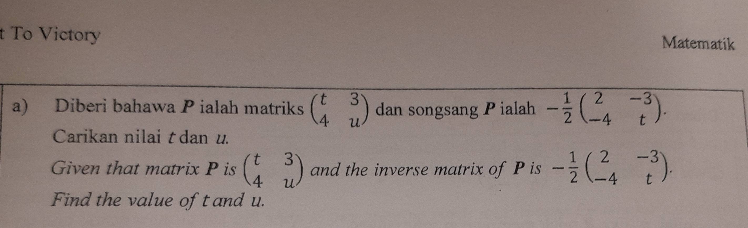 To Victory 
Matematik 
a) Diberi bahawa P ialah matriks beginpmatrix t&3 4&uendpmatrix dan songsang P ialah - 1/2 beginpmatrix 2&-3 -4&tendpmatrix. 
Carikan nilai tdan u. 
Given that matrix P is beginpmatrix t&3 4&uendpmatrix and the inverse matrix of P is - 1/2 beginpmatrix 2&-3 -4&tendpmatrix. 
Find the value oft and u.