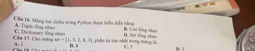 Câu 16, Mảng hai chiều trong Python được biểu diễn bằng:
A. Tuple lồng nhau
B. List lồng nhau
C. Dictionary lồng nhau D. Set lồng nhau
Câu 17. Cho mảng arr =[1,5,2,8,3] , phần tử lớn nhất trong máng là:
A. 1 B. 8
Câu 18 6 C. 5 D. 3