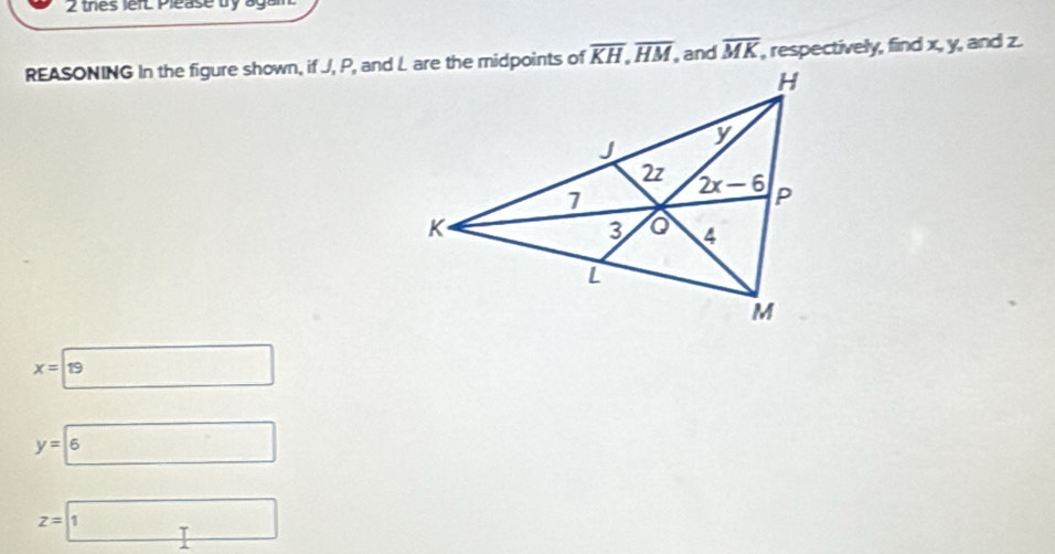 thes lefL Please bry again.
REASONING In the figure shown, if J, P, and L are the midpoints of overline KH,overline HM, ,and overline MK , respectively, find x, y, and z.
x=□ 19
y=boxed 6
z=□