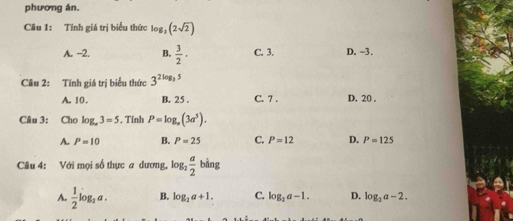 phương án.
Câu 1: Tính giá trị biểu thức log _2(2sqrt(2))
A. -2. B.  3/2 · C. 3. D. -3.
Câu 2: Tính giá trị biểu thức 3^(2log _3)5
A. 10. B. 25. C. 7. D. 20.
Câu 3: Cho log _a3=5. Tính P=log _a(3a^5).
A. P=10 B. P=25 C. P=12 D. P=125
Câu 4: Với mọi số thực a dương, log _2 a/2 bing
A.  1/2 log _2a. B. log _2a+1. C. log _2a-1. D. log _2a-2.