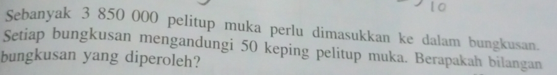 Sebanyak 3 850 000 pelitup muka perlu dimasukkan ke dalam bungkusan. 
Setiap bungkusan mengandungi 50 keping pelitup muka. Berapakah bilangan 
bungkusan yang diperoleh?