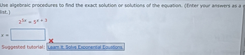 Use algebraic procedures to find the exact solution or solutions of the equation. (Enter your answers as a c 
list.)
2^(5x)=5^(x+3)
x=□
Suggested tutorial: Leam It: Solve Exponential Equations.