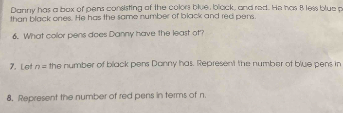 Danny has a box of pens consisting of the colors blue, black, and red. He has 8 less blue p 
than black ones. He has the same number of black and red pens. 
6. What color pens does Danny have the least of? 
7. Let n= the number of black pens Danny has. Represent the number of blue pens in 
8. Represent the number of red pens in terms of n.