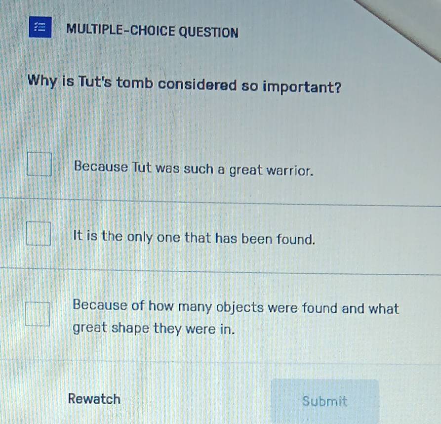 MULTIPLE-CHOICE QUESTION
Why is Tut's tomb considered so important?
Because Tut was such a great warrior.
It is the only one that has been found.
Because of how many objects were found and what
great shape they were in.
Rewatch Submit