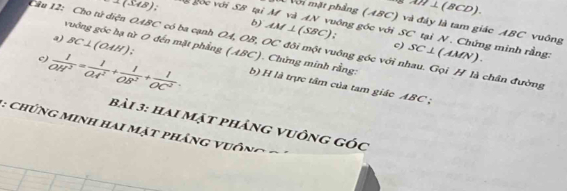 ⊥(SAB); gốc với SB tại
AM⊥ (BCD). 
với mặt phẳng (ABC) và đáy là tam giác ABC vuông 
b) AM⊥ (SBC). 
Câu 12: Cho tử diện OABC có ba cạnh OA, OB, OC đôi một vuông góc với nhau. Gọi H là chân đường vuồng góc hạ từ O đến mặt phẳng (ABC). Chứng minh rằng: BC⊥ (OAH); c) SC⊥ (AMN)
gông góc với SC tại N. Chứng minh rằng: 
c  1/OH^2 = 1/OA^2 + 1/OB^2 + 1/OC^2 . 
3) b) H là trực tâm của tam giác ABC; 
bài 3: hai mặt phảng vuông góc
: ChứNG Minh Hai mặt phảng vuông C