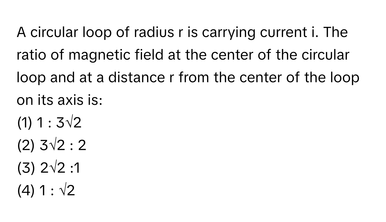 A circular loop of radius r is carrying current i. The ratio of magnetic field at the center of the circular loop and at a distance r from the center of the loop on its axis is:

(1) 1 : 3√2
(2) 3√2 : 2
(3) 2√2 :1
(4) 1 : √2