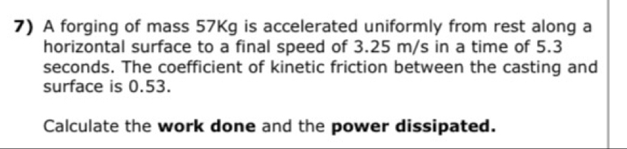 A forging of mass 57Kg is accelerated uniformly from rest along a 
horizontal surface to a final speed of 3.25 m/s in a time of 5.3
seconds. The coefficient of kinetic friction between the casting and 
surface is 0.53. 
Calculate the work done and the power dissipated.