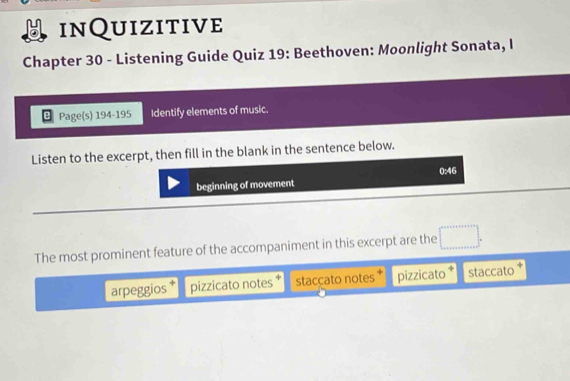 inQuizitive
Chapter 30 - Listening Guide Quiz 19: Beethoven: Moonlight Sonata, I
Page(s) 194-195 Identify elements of music.
Listen to the excerpt, then fill in the blank in the sentence below.
0:46
beginning of movement
The most prominent feature of the accompaniment in this excerpt are the
arpeggios pizzicato notes staccato notes * pizzicato staccato +