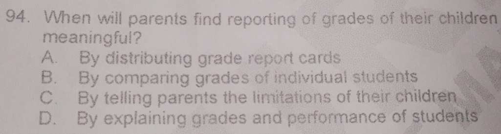 When will parents find reporting of grades of their children
meaningful?
A. By distributing grade report cards
B. By comparing grades of individual students
C. By telling parents the limitations of their children
D. By explaining grades and performance of students