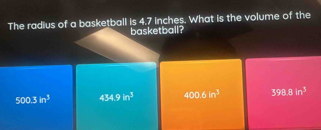 The radius of a basketball is 4.7 inches. What is the volume of the
basketball?
398.8in^3
500.3in^3
434.9in^3
400.6in^3