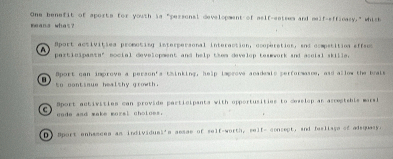 One benefit of sports for youth is “personal development of self-esteem and self-efficacy,” which
means what?
a
Sport activities promoting interpersonal interaction, cooperation, and competition affect
participants’ social development and help them develop teamwork and social skills.
Sport can improve a person's thinking, help improve academic performance, and allow the brain
B
to continue healthy growth.
a Sport activities can provide participants with opportunities to develop an acceptable moral
code and make moral choices.
D) Sport enhances an individual's sense of self-worth, self- concept, and feelings of adequacy.