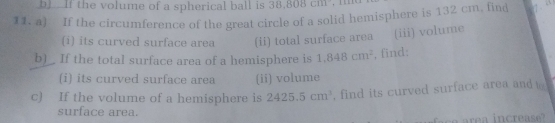 bl If the volume of a spherical ball is 38, 808cm
11. a) If the circumference of the great circle of a solid hemisphere is 132 cm, find 
(i) its curved surface area (ii) total surface area (iii) volume 
b)_ If the total surface area of a hemisphere is 1.848cm^2 , find: 
(i) its curved surface area (ii) volume 
c) If the volume of a hemisphere is 2425.5cm^3 , find its curved surface area and 
surface area.