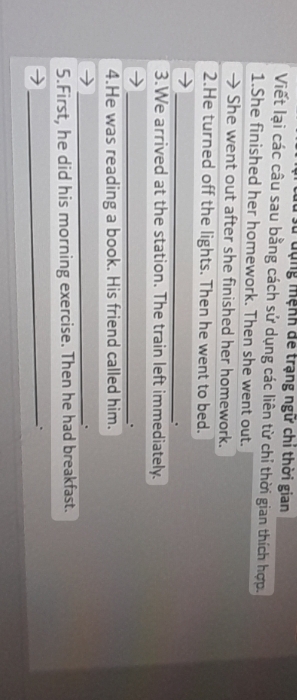 lu đụng mệnh để trạng ngữ chi thời gian 
Viết lại các câu sau bằng cách sử dụng các liên từ chỉ thời gian thích hợp. 
1.She finished her homework. Then she went out. 
She went out after she finished her homework. 
2.He turned off the lights. Then he went to bed. 
_. 
3.We arrived at the station. The train left immediately. 
_. 
4.He was reading a book. His friend called him. 
_. 
5.First, he did his morning exercise. Then he had breakfast. 
_`