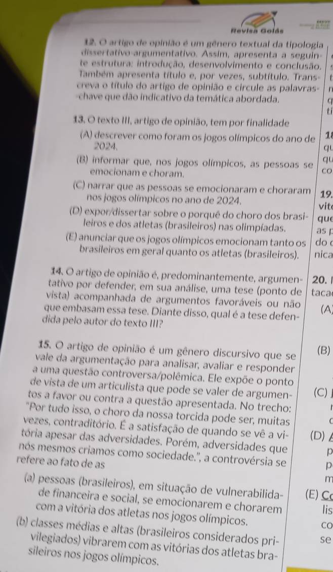 Revisa Golás
12. O artigo de opinião é um gênero textual da tipologia
dissertativo-argumentativo. Assim, apresenta a seguin-
te estrutura: introdução, desenvolvimento e conclusão.
Também apresenta título e, por vezes, subtítulo. Trans-
creva o título do artigo de opinião e circule as palavras- n 
chave que dão indicativo da temática abordada. q
ti
13. O texto III, artigo de opinião, tem por finalidade
(A) descrever como foram os jogos olímpicos do ano de 18
2024. qu
qu
(B) informar que, nos jogos olímpicos, as pessoas se CO
emocionam e choram.
(C) narrar que as pessoas se emocionaram e choraram 19.
nos jogos olímpicos no ano de 2024. vit
(D) expor/dissertar sobre o porquê do choro dos brasi- que
leiros e dos atletas (brasileiros) nas olimpíadas. as p
(E) anunciar que os jogos olímpicos emocionam tanto os do 
brasileiros em geral quanto os atletas (brasileiros). nica
14. O artigo de opinião é, predominantemente, argumen- 20. 1
tativo por defender, em sua análise, uma tese (ponto de taca
vista) acompanhada de argumentos favoráveis ou não
que embasam essa tese. Diante disso, qual é a tese defen- (A)
dida pelo autor do texto III?
15. O artigo de opinião é um gênero discursivo que se (B)
vale da argumentação para analisar, avaliar e responder
a uma questão controversa/polêmica. Ele expõe o ponto
de vista de um articulista que pode se valer de argumen- (C) 
tos a favor ou contra a questão apresentada. No trecho;
"Por tudo isso, o choro da nossa torcida pode ser, muitas
vezes, contraditório. É a satisfação de quando se vê a vi- (D)
tória apesar das adversidades. Porém, adversidades que p
mós mesmos criamos como sociedade.'', a controvérsia se p
refere ao fato de as m
(a) pessoas (brasileiros), em situação de vulnerabilida- (E) C
de financeira e social, se emocionarem e chorarem lis
com a vitória dos atletas nos jogos olímpicos.
Co
(b) classes médias e altas (brasileiros considerados pri- se
vilegiados) vibrarem com as vitórias dos atletas bra-
sileiros nos jogos olímpicos.