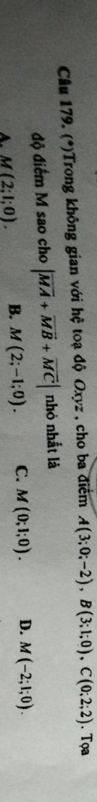 Cầu 179. (*)Trong không gian với hệ toạ độ Oxyz , cho ba điểm A(3;0;-2), B(3;1;0), C(0;2;2). Tọa
độ điểm M sao cho |vector MA+vector MB+vector MC| nhỏ nhất là
A. M(2;l;0). B. M(2;-1;0). C. M(0;1;0). D. M(-2;1;0).